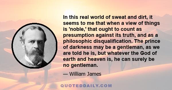 In this real world of sweat and dirt, it seems to me that when a view of things is 'noble,' that ought to count as presumption against its truth, and as a philosophic disqualification. The prince of darkness may be a