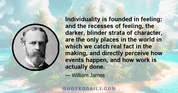 Individuality is founded in feeling; and the recesses of feeling, the darker, blinder strata of character, are the only places in the world in which we catch real fact in the making, and directly perceive how events