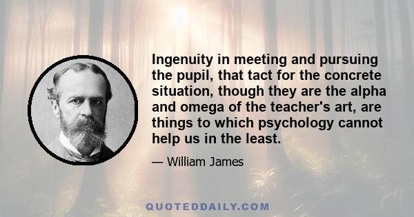 Ingenuity in meeting and pursuing the pupil, that tact for the concrete situation, though they are the alpha and omega of the teacher's art, are things to which psychology cannot help us in the least.