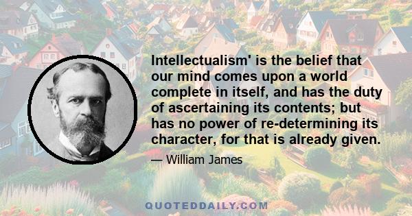 Intellectualism' is the belief that our mind comes upon a world complete in itself, and has the duty of ascertaining its contents; but has no power of re-determining its character, for that is already given.