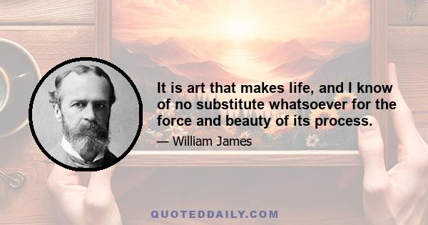 It is art that makes life, and I know of no substitute whatsoever for the force and beauty of its process.