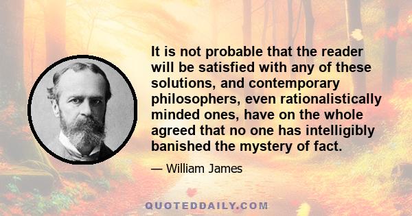 It is not probable that the reader will be satisfied with any of these solutions, and contemporary philosophers, even rationalistically minded ones, have on the whole agreed that no one has intelligibly banished the