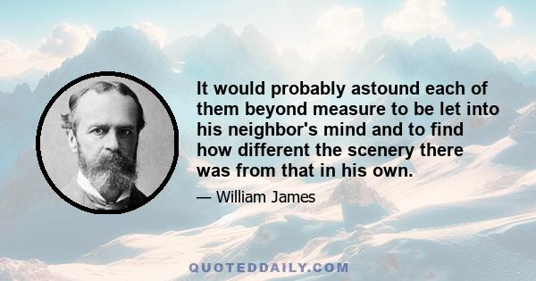 It would probably astound each of them beyond measure to be let into his neighbor's mind and to find how different the scenery there was from that in his own.