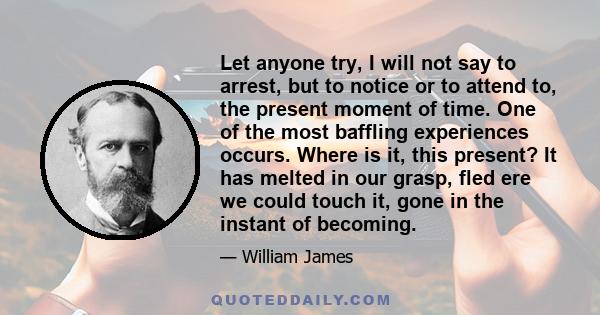 Let anyone try, I will not say to arrest, but to notice or to attend to, the present moment of time. One of the most baffling experiences occurs. Where is it, this present? It has melted in our grasp, fled ere we could