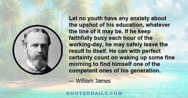 Let no youth have any anxiety about the upshot of his education, whatever the line of it may be. If he keep faithfully busy each hour of the working-day, he may safely leave the result to itself. He can with perfect