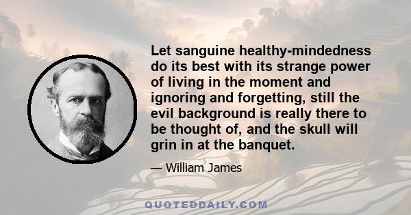 Let sanguine healthy-mindedness do its best with its strange power of living in the moment and ignoring and forgetting, still the evil background is really there to be thought of, and the skull will grin in at the