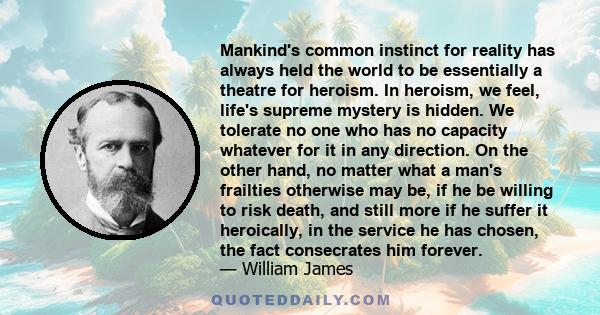 Mankind's common instinct for reality has always held the world to be essentially a theatre for heroism. In heroism, we feel, life's supreme mystery is hidden. We tolerate no one who has no capacity whatever for it in