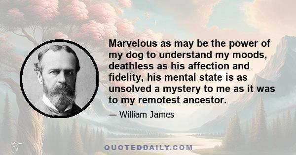 Marvelous as may be the power of my dog to understand my moods, deathless as his affection and fidelity, his mental state is as unsolved a mystery to me as it was to my remotest ancestor.