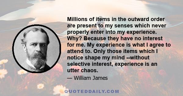 Millions of items in the outward order are present to my senses which never properly enter into my experience. Why? Because they have no interest for me. My experience is what I agree to attend to. Only those items