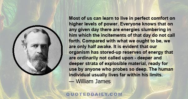 Most of us can learn to live in perfect comfort on higher levels of power. Everyone knows that on any given day there are energies slumbering in him which the incitements of that day do not call forth. Compared with