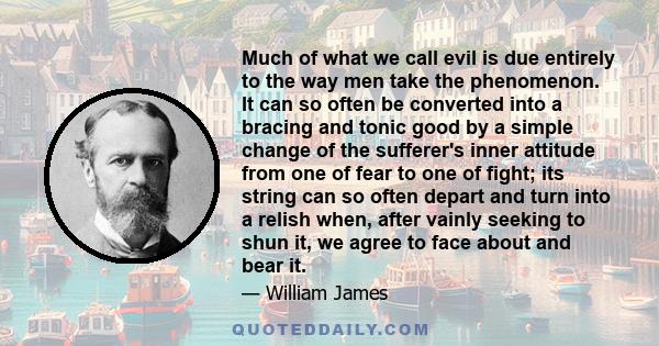 Much of what we call evil is due entirely to the way men take the phenomenon. It can so often be converted into a bracing and tonic good by a simple change of the sufferer's inner attitude from one of fear to one of