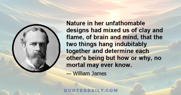 Nature in her unfathomable designs had mixed us of clay and flame, of brain and mind, that the two things hang indubitably together and determine each other's being but how or why, no mortal may ever know.