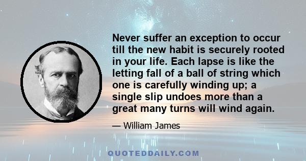 Never suffer an exception to occur till the new habit is securely rooted in your life. Each lapse is like the letting fall of a ball of string which one is carefully winding up; a single slip undoes more than a great