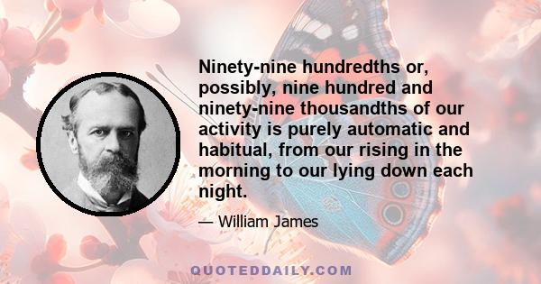 Ninety-nine hundredths or, possibly, nine hundred and ninety-nine thousandths of our activity is purely automatic and habitual, from our rising in the morning to our lying down each night.