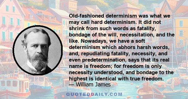 Old-fashioned determinism was what we may call hard determinism. It did not shrink from such words as fatality, bondage of the will, necessitation, and the like. Nowadays, we have a soft determinism which abhors harsh