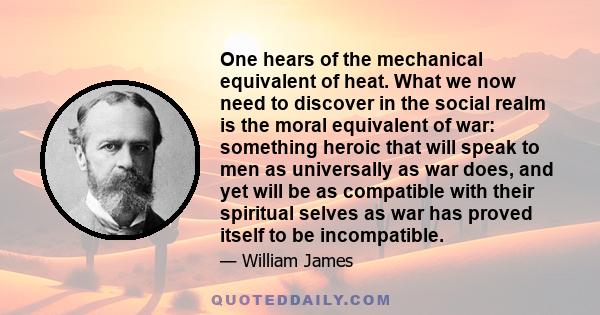 One hears of the mechanical equivalent of heat. What we now need to discover in the social realm is the moral equivalent of war: something heroic that will speak to men as universally as war does, and yet will be as