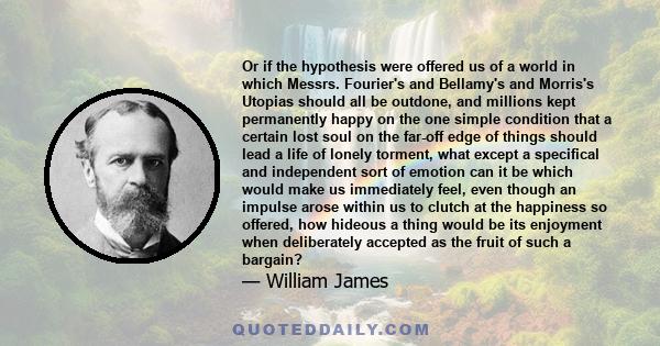 Or if the hypothesis were offered us of a world in which Messrs. Fourier's and Bellamy's and Morris's Utopias should all be outdone, and millions kept permanently happy on the one simple condition that a certain lost