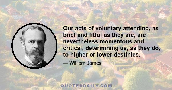 Our acts of voluntary attending, as brief and fitful as they are, are nevertheless momentous and critical, determining us, as they do, to higher or lower destinies.