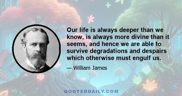 Our life is always deeper than we know, is always more divine than it seems, and hence we are able to survive degradations and despairs which otherwise must engulf us.