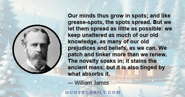 Our minds thus grow in spots; and like grease-spots, the spots spread. But we let them spread as little as possible: we keep unaltered as much of our old knowledge, as many of our old prejudices and beliefs, as we can.