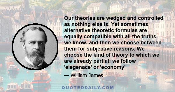 Our theories are wedged and controlled as nothing else is. Yet sometimes alternative theoretic formulas are equally compatible with all the truths we know, and then we choose between them for subjective reasons. We