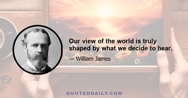 Our view of the world is truly shaped by what we decide to hear.