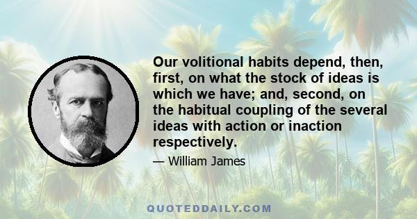 Our volitional habits depend, then, first, on what the stock of ideas is which we have; and, second, on the habitual coupling of the several ideas with action or inaction respectively.