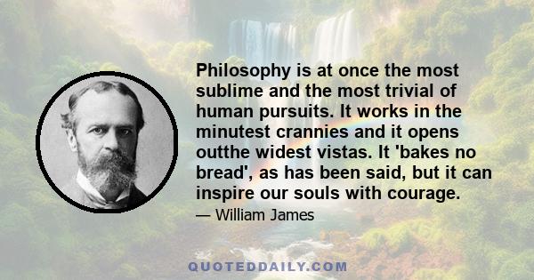 Philosophy is at once the most sublime and the most trivial of human pursuits. It works in the minutest crannies and it opens outthe widest vistas. It 'bakes no bread', as has been said, but it can inspire our souls