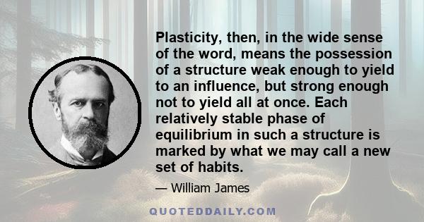 Plasticity, then, in the wide sense of the word, means the possession of a structure weak enough to yield to an influence, but strong enough not to yield all at once. Each relatively stable phase of equilibrium in such