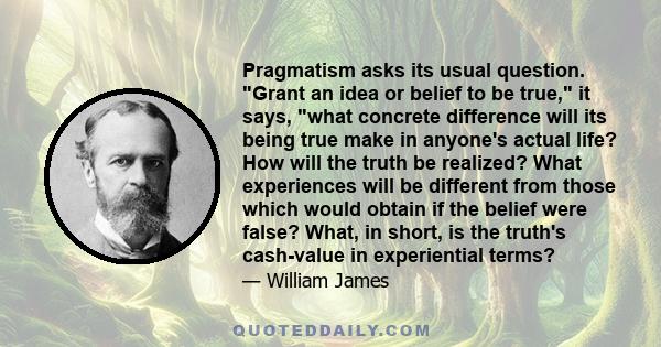 Pragmatism asks its usual question. Grant an idea or belief to be true, it says, what concrete difference will its being true make in anyone's actual life? How will the truth be realized? What experiences will be