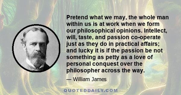 Pretend what we may, the whole man within us is at work when we form our philosophical opinions. Intellect, will, taste, and passion co-operate just as they do in practical affairs; and lucky it is if the passion be not 