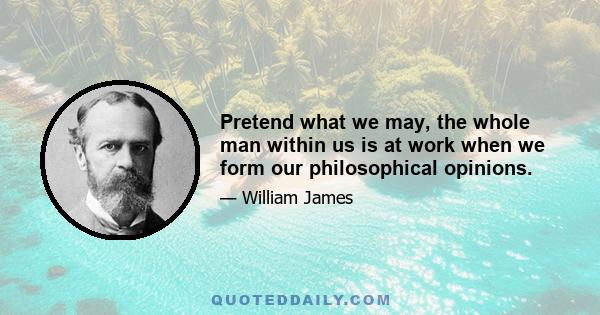 Pretend what we may, the whole man within us is at work when we form our philosophical opinions.