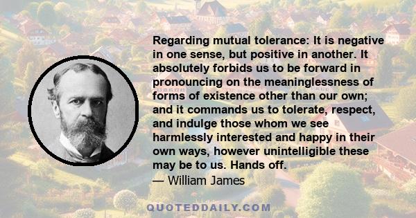 Regarding mutual tolerance: It is negative in one sense, but positive in another. It absolutely forbids us to be forward in pronouncing on the meaninglessness of forms of existence other than our own; and it commands us 