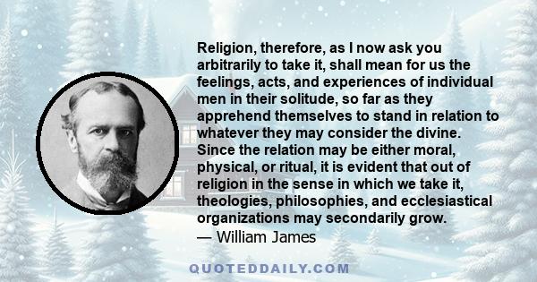 Religion, therefore, as I now ask you arbitrarily to take it, shall mean for us the feelings, acts, and experiences of individual men in their solitude, so far as they apprehend themselves to stand in relation to