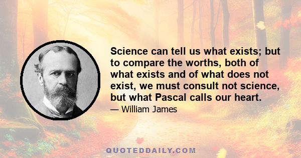 Science can tell us what exists; but to compare the worths, both of what exists and of what does not exist, we must consult not science, but what Pascal calls our heart.