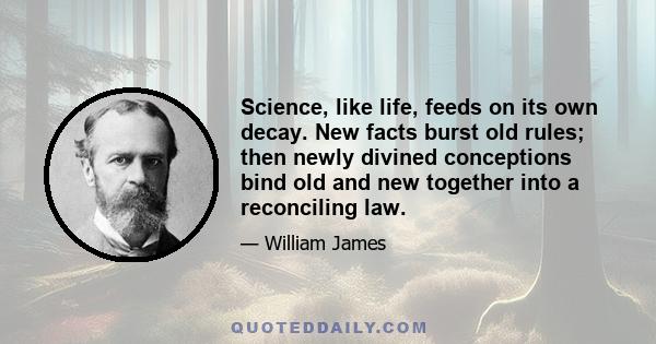 Science, like life, feeds on its own decay. New facts burst old rules; then newly divined conceptions bind old and new together into a reconciling law.