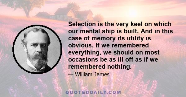 Selection is the very keel on which our mental ship is built. And in this case of memory its utility is obvious. If we remembered everything, we should on most occasions be as ill off as if we remembered nothing.