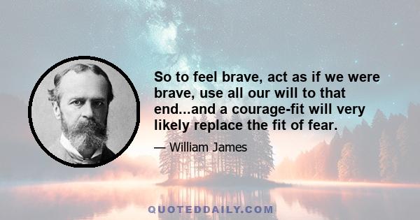 So to feel brave, act as if we were brave, use all our will to that end...and a courage-fit will very likely replace the fit of fear.