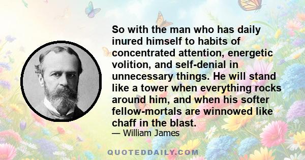 So with the man who has daily inured himself to habits of concentrated attention, energetic volition, and self-denial in unnecessary things. He will stand like a tower when everything rocks around him, and when his