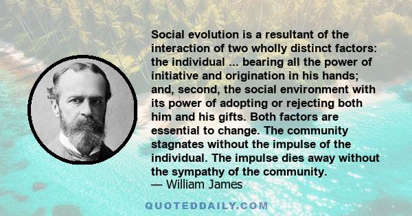 Social evolution is a resultant of the interaction of two wholly distinct factors: the individual ... bearing all the power of initiative and origination in his hands; and, second, the social environment with its power