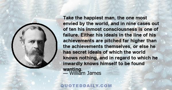 Take the happiest man, the one most envied by the world, and in nine cases out of ten his inmost consciousness is one of failure. Either his ideals in the line of his achievements are pitched far higher than the