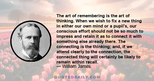 The art of remembering is the art of thinking. When we wish to fix a new thing in either our own mind or a pupil's, our conscious effort should not be so much to impress and retain it as to connect it with something