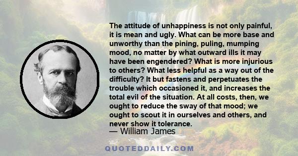 The attitude of unhappiness is not only painful, it is mean and ugly. What can be more base and unworthy than the pining, puling, mumping mood, no matter by what outward ills it may have been engendered? What is more