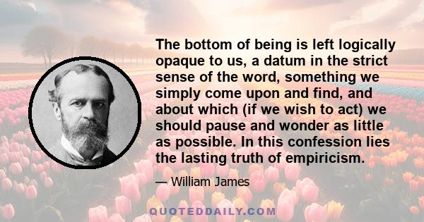 The bottom of being is left logically opaque to us, a datum in the strict sense of the word, something we simply come upon and find, and about which (if we wish to act) we should pause and wonder as little as possible.