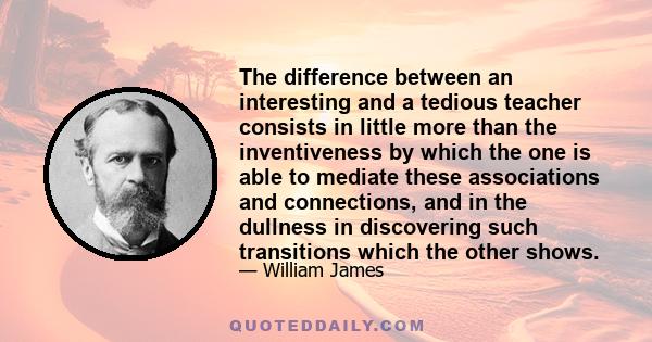 The difference between an interesting and a tedious teacher consists in little more than the inventiveness by which the one is able to mediate these associations and connections, and in the dullness in discovering such