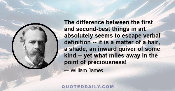 The difference between the first and second-best things in art absolutely seems to escape verbal definition -- it is a matter of a hair, a shade, an inward quiver of some kind -- yet what miles away in the point of