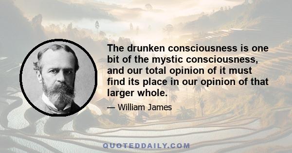 The drunken consciousness is one bit of the mystic consciousness, and our total opinion of it must find its place in our opinion of that larger whole.