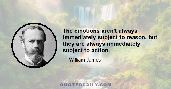 The emotions aren't always immediately subject to reason, but they are always immediately subject to action.