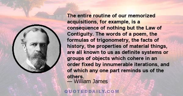 The entire routine of our memorized acquisitions, for example, is a consequence of nothing but the Law of Contiguity. The words of a poem, the formulas of trigonometry, the facts of history, the properties of material