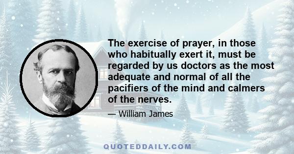 The exercise of prayer, in those who habitually exert it, must be regarded by us doctors as the most adequate and normal of all the pacifiers of the mind and calmers of the nerves.